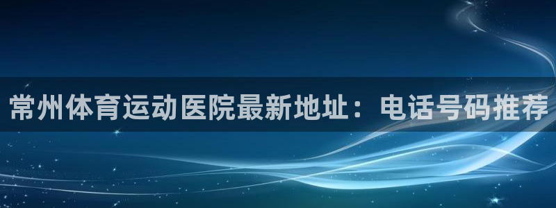 嗨王体育今天怎么会闪退：常州体育运动医院最新地址：电话号码推荐